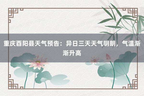 重庆酉阳县天气预告：异日三天天气明朗，气温渐渐升高