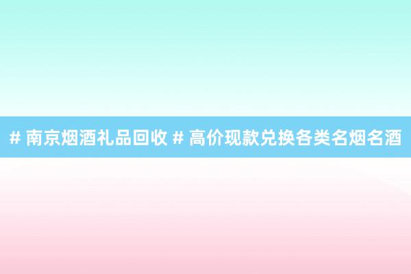 # 南京烟酒礼品回收 # 高价现款兑换各类名烟名酒